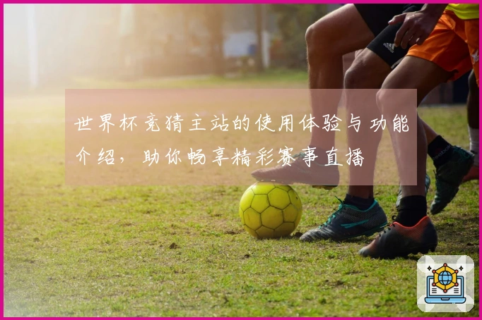 世界杯竞猜主站的使用体验与功能介绍，助你畅享精彩赛事直播