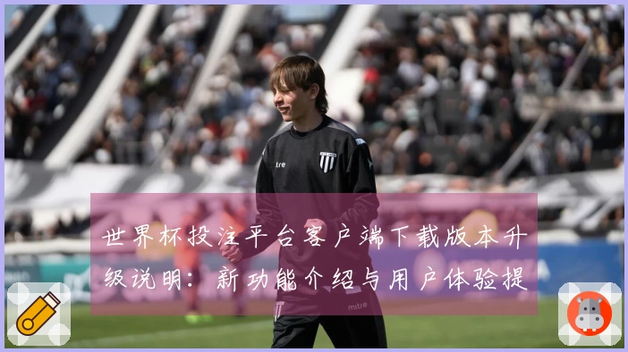 世界杯投注平台客户端下载版本升级说明:新功能介绍与用户体验提升分析